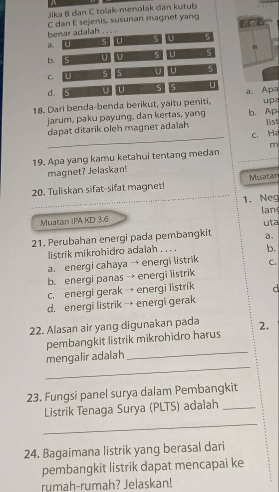 Jika B dan C tolak-menolak dan kutub
C dan E sejenis, susunan magnet yang
benar adalah . . . .
a. U S U S U S
b. Is U U S U S “
C. U S S U U S
d. S U U S S U
upa
18. Dari benda-benda berikut, yaitu peniti, a. Apa
jarum, paku payung, dan kertas, yang b. Ap
_
dapat ditarik oleh magnet adalah list
c. Ha
m
19. Apa yang kamu ketahui tentang medan
magnet? Jelaskan!
Muatan
20. Tuliskan sifat-sifat magnet!
_1. Neg
lang
Muatan IPA KD 3.6
uta
21. Perubahan energi pada pembangkit
a.
listrik mikrohidro adalah . . . .
b.
a. energi cahaya → energi listrik
C.
b. energi panas → energi listrik
c. energi gerak → energi listrik
d
d. energi listrik → energi gerak
22. Alasan air yang digunakan pada
2.
pembangkit listrik mikrohidro harus
_
mengalir adalah
_
23. Fungsi panel surya dalam Pembangkit
_
Listrik Tenaga Surya (PLTS) adalah_
24. Bagaimana listrik yang berasal dari
pembangkit listrik dapat mencapai ke
rumah-rumah? Jelaskan!