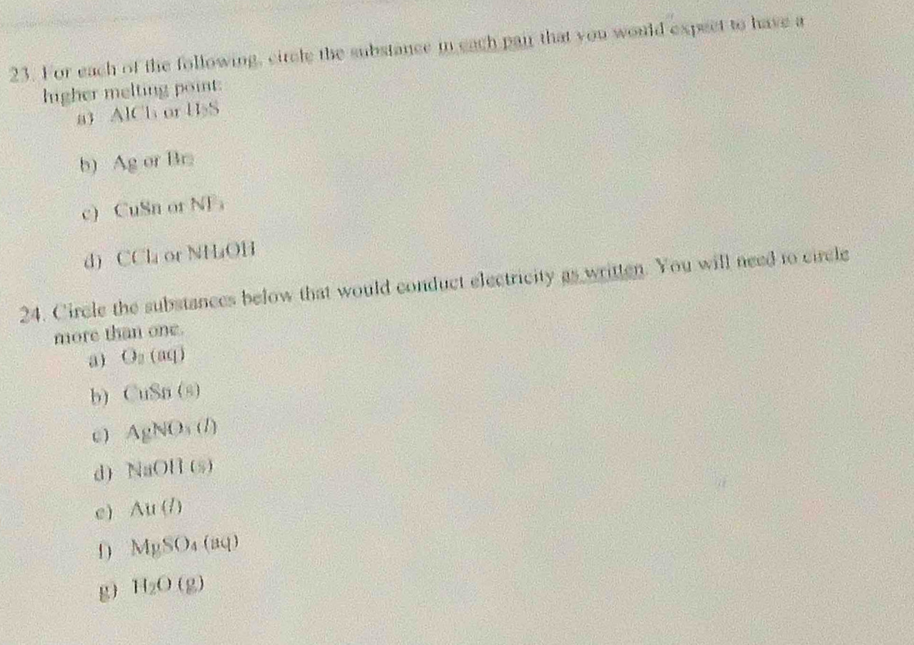 For each of the following, circle the substance in each pair that you would expect to have a
higher melting point:
a) AlCl or 11:5
b) Ag of Br
c) CuSn or NF ，
dì CCl_4 ot NHOH
24. Circle the substances below that would conduct electricity as written. You will need to circle
more than one.
a) O_2(aq)
b CuSn(s)
C ) AgNO_3(l)
d) NaOH(s)
cì Au(l)
D MySO_4(aq)
g H_2O(g)