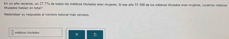 En un año reciente, un 27.7% de todos los médicos titulados eran mujeres. Si ese año 55 300 de los médicos titulados eran mujeres, ¿cuántos médicos 
titulados habían en total? 
Redondear su respuesta al número natural más cercano. 
médicos titulados
5