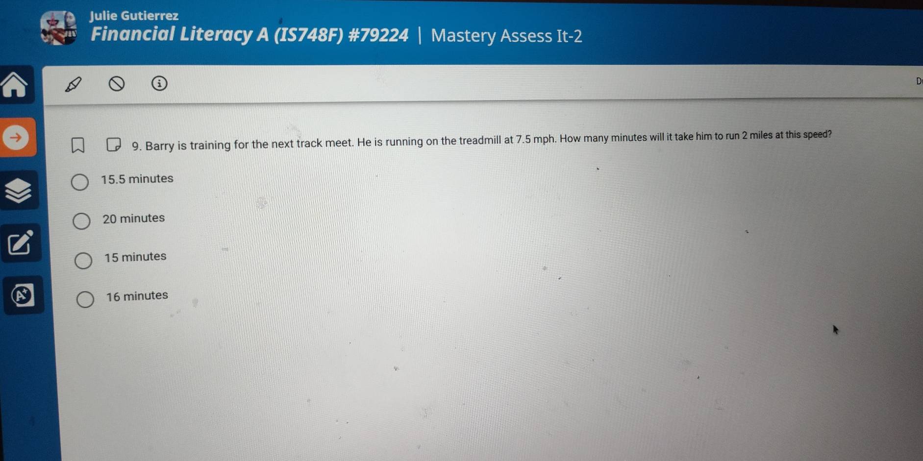 Julie Gutierrez
Financial Literacy A (IS748F) #79224 | Mastery Assess It-2
D
9. Barry is training for the next track meet. He is running on the treadmill at 7.5 mph. How many minutes will it take him to run 2 miles at this speed?
15.5 minutes
20 minutes
15 minutes
16 minutes