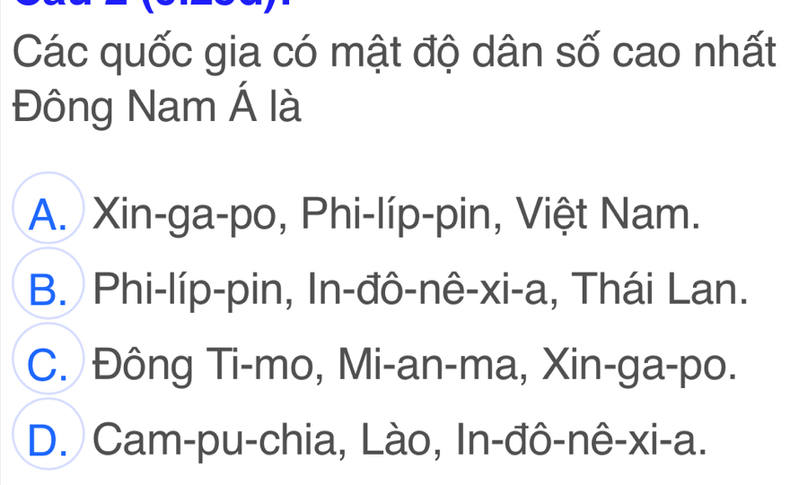 Các quốc gia có mật độ dân số cao nhất
Đông Nam Á là
A. Xin-ga-po, Phi-líp-pin, Việt Nam.
B. Phi-líp-pin, In-đô-nê-xi-a, Thái Lan.
C. Đông Ti-mo, Mi-an-ma, Xin-ga-po.
D. Cam-pu-chia, Lào, In-đô-nê-xi-a.