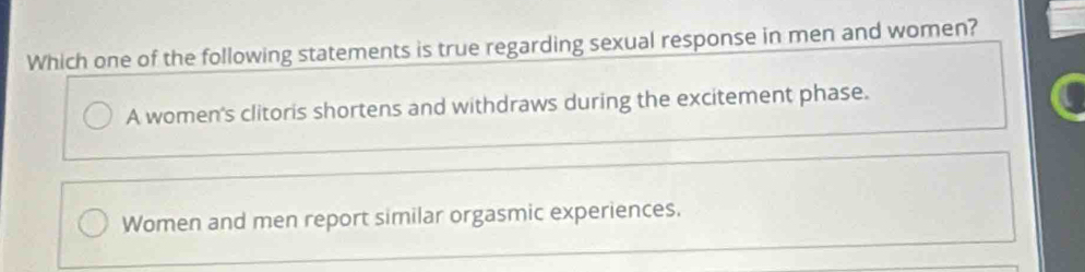 Which one of the following statements is true regarding sexual response in men and women?
A women's clitoris shortens and withdraws during the excitement phase.
Women and men report similar orgasmic experiences.