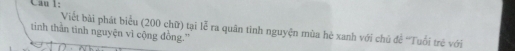 Cau 1: 
Viết bài phát biểu (200 chữ) tại lễ ra quân tinh nguyện mùa hè xanh với chủ để 'Tuổi trẻ với 
tinh thằn tinh nguyện vì cộng đồng.'