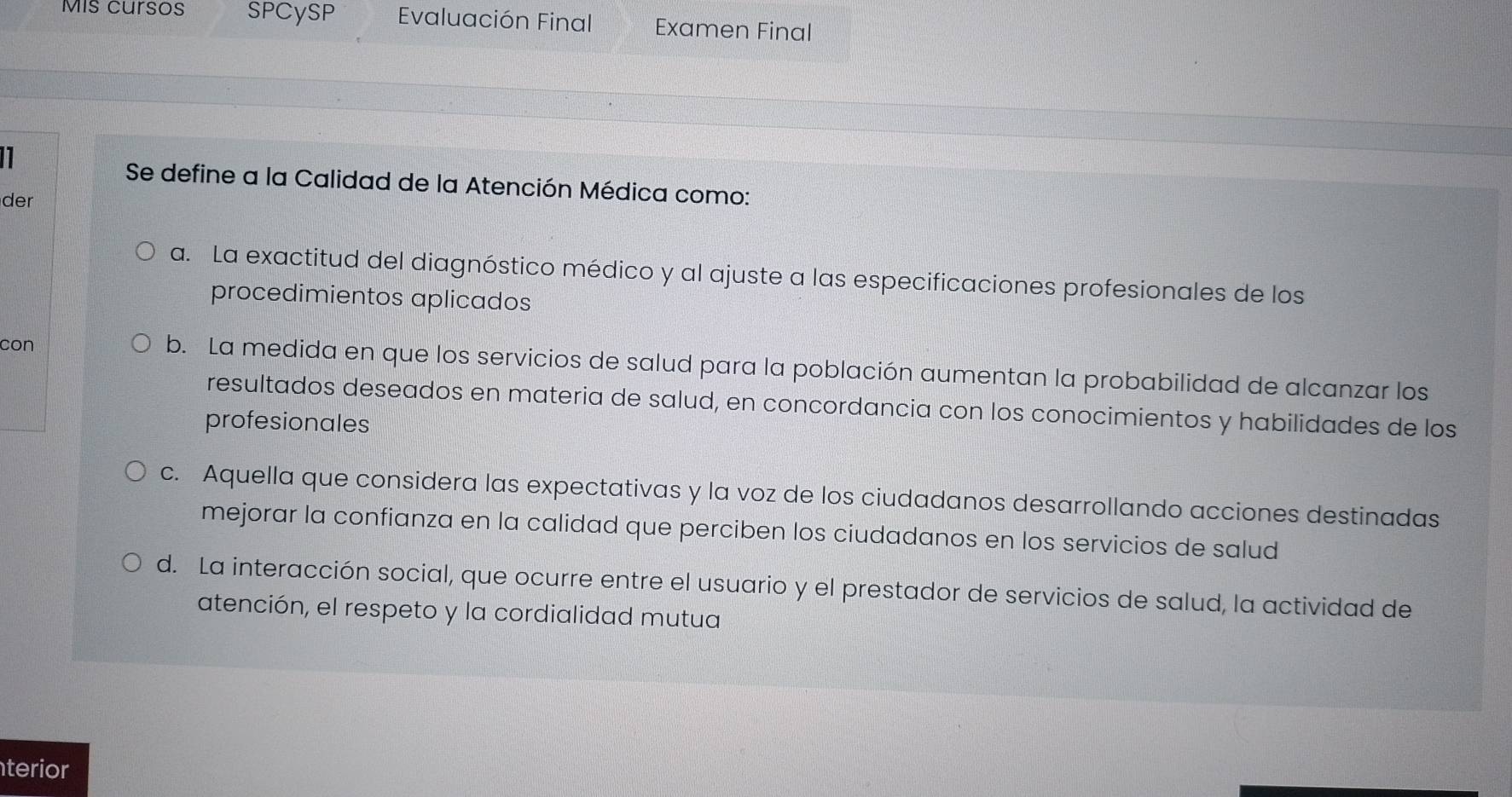 Mis cursos SPCySP Evaluación Final Examen Final
1
Se define a la Calidad de la Atención Médica como:
der
a. La exactitud del diagnóstico médico y al ajuste a las especificaciones profesionales de los
procedimientos aplicados
con b. La medida en que los servicios de salud para la población aumentan la probabilidad de alcanzar los
resultados deseados en materia de salud, en concordancia con los conocimientos y habilidades de los
profesionales
c. Aquella que considera las expectativas y la voz de los ciudadanos desarrollando acciones destinadas
mejorar la confianza en la calidad que perciben los ciudadanos en los servicios de salud
d. La interacción social, que ocurre entre el usuario y el prestador de servicios de salud, la actividad de
atención, el respeto y la cordialidad mutua
terior