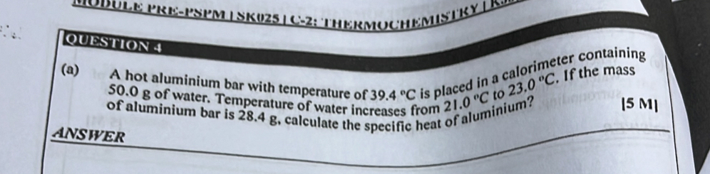 MODÜLE PRE-PSPM | SK025 | C-2: THERMOCHEMISTRY | K. 
QUESTION 4 
(a) A hot aluminium bar with temperature of 39.4°C is placed in a calorimeter containing 
to 23.0°C. If the mass
50.0 g of water. Temperature of water increases from 21.0°C inium? [ 5 M ] 
of aluminium bar is 28.4 g. calculate the specific heat 
ANSWER