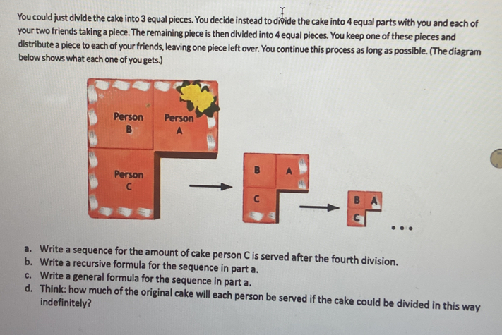 You could just divide the cake into 3 equal pieces. You decide instead to divide the cake into 4 equal parts with you and each of 
your two friends taking a piece. The remaining piece is then divided into 4 equal pieces. You keep one of these pieces and 
distribute a piece to each of your friends, leaving one piece left over. You continue this process as long as possible. (The diagram 
below shows what each one of you gets.) 
Person Person 
B A 
Person 
B A 
C 
C 
B A 
C 
a. Write a sequence for the amount of cake person C is served after the fourth division. 
b. Write a recursive formula for the sequence in part a. 
c. Write a general formula for the sequence in part a. 
d. Think: how much of the original cake will each person be served if the cake could be divided in this way 
indefinitely?