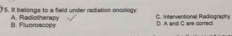 It belongs to a field under radiation oncology:
A. Radiotherapy C. Interventional Radiography
B. Fluoroscopy D. A and C are correct