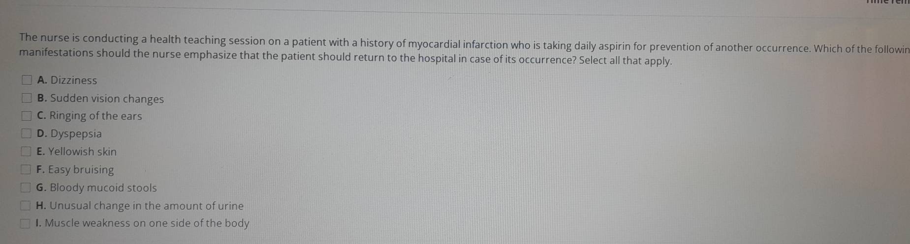 The nurse is conducting a health teaching session on a patient with a history of myocardial infarction who is taking daily aspirin for prevention of another occurrence. Which of the followin
manifestations should the nurse emphasize that the patient should return to the hospital in case of its occurrence? Select all that apply.
A. Dizziness
B. Sudden vision changes
C. Ringing of the ears
D. Dyspepsia
E. Yellowish skin
F. Easy bruising
G. Bloody mucoid stools
H. Unusual change in the amount of urine
I. Muscle weakness on one side of the body