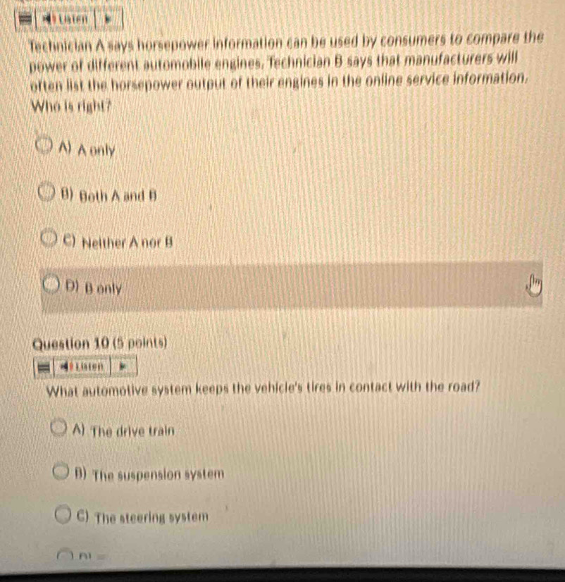 Liaten
Technician A says horsepower information can be used by consumers to compare the
power of different automobile engines. Technician B says that manufacturers will
often list the horsepower output of their engines in the online service information.
Who is right?
^) A only
B) Both A and B
C) Neither A nor B
D) B only
Question 10 (5 points)
Ho Liaten
What automotive system keeps the vehicle's tires in contact with the road?
A) The drive train
B) The suspension system
C) The steering system
f 11=