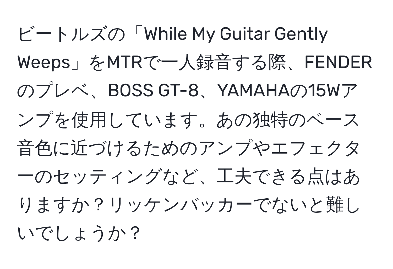 ビートルズの「While My Guitar Gently Weeps」をMTRで一人録音する際、FENDERのプレベ、BOSS GT-8、YAMAHAの15Wアンプを使用しています。あの独特のベース音色に近づけるためのアンプやエフェクターのセッティングなど、工夫できる点はありますか？リッケンバッカーでないと難しいでしょうか？