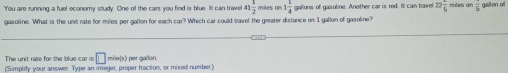 'You are running a fuel economy study. One off the cars you find is blue. It can travel 41 1/2  miles o 1 1/4  galions of gasoline. Another car is red. It can travel 22 1/6  rles ae gailon of 
gasoline. What is the unit rate for miles per gallon for each car? Which car could travel the greater distance on 1 gallon of gasoline? 
The unit rate for the blue car is □ mile(s) per gallon. 
(Simplity your answer. Type an integer, proper fraction, or mixed number)