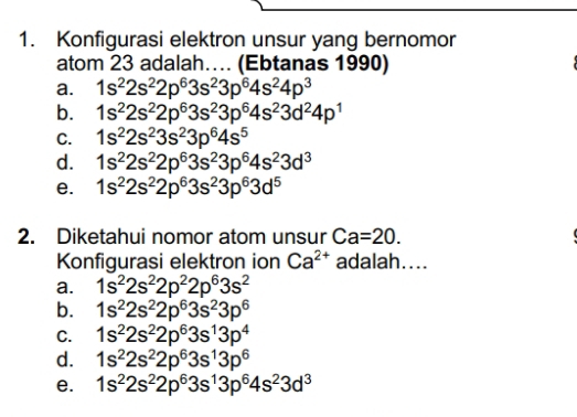 Konfigurasi elektron unsur yang bernomor
atom 23 adalah…... (Ebtanas 1990)
a. 1s^22s^22p^63s^23p^64s^24p^3
b. 1s^22s^22p^63s^23p^64s^23d^24p^1
C. 1s^22s^23s^23p^64s^5
d. 1s^22s^22p^63s^23p^64s^23d^3
e. 1s^22s^22p^63s^23p^63d^5
2. Diketahui nomor atom unsur Ca=20. 
Konfigurasi elektron ion Ca^(2+) adalah....
a. 1s^22s^22p^22p^63s^2
b. 1s^22s^22p^63s^23p^6
C. 1s^22s^22p^63s^13p^4
d. 1s^22s^22p^63s^13p^6
e. 1s^22s^22p^63s^13p^64s^23d^3