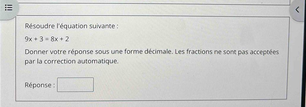 < Résoudre l'équation suivante : 9x+3=8x+2 Donner votre réponse sous une forme décimale. Les fractions ne sont pas acceptées par la correction automatique. Réponse :