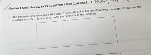 Algebra 1 QBA2 Review SY25 QUESTION BANK: Chapters 1 - 3 
1. The perimeter of a rectangle is 44 inches. The length is 5 inches less than twice the width. We can use the 
equation 44=2x+2(2x-5) to model the perimeter of the rectangle.