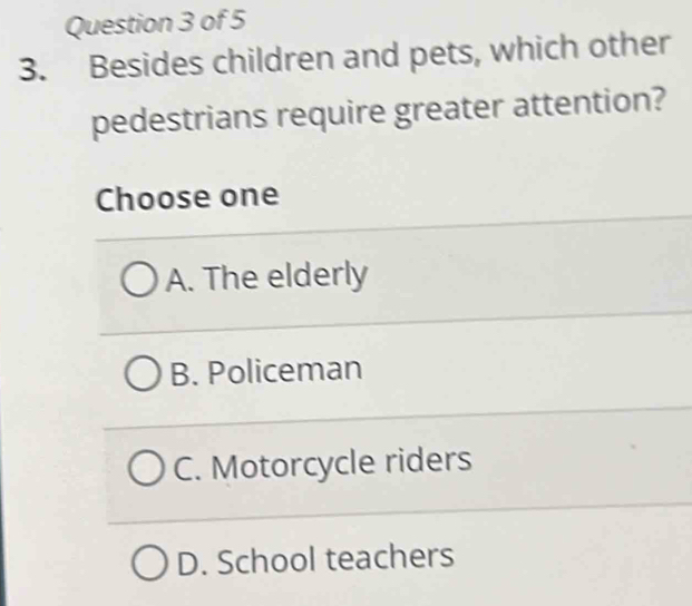 Besides children and pets, which other
pedestrians require greater attention?
Choose one
A. The elderly
B. Policeman
C. Motorcycle riders
D. School teachers