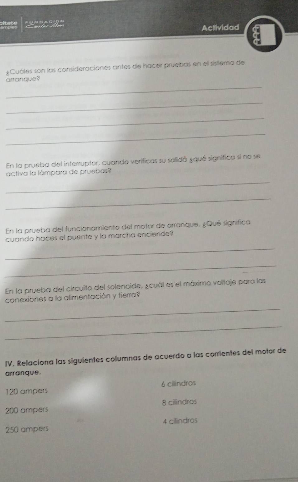 sltats Pun ca c ión
Cales J e
Actividad
¿Cuáles son las consideraciones antes de hacer pruebas en el sistema de
arranque?
_
_
_
_
En la prueba del interruptor, cuando verificas su salidà ¿qué significa si no se
activa la lámpara de pruebas?
_
_
En la prueba del funcionamiento del motor de arranque, ¿Qué significa
cuando haces el puente y la marcha enciende?
_
_
En la prueba del circuito del solenoide, ¿cuál es el máximo voltaje para las
conexiones a la alimentación y tierra?
_
_
IV. Relaciona las siguientes columnas de acuerdo a las corrientes del motor de
arranque.
120 ampers 6 cilindros
8 cilindros
200 ampers
4 cilindros
250 ampers