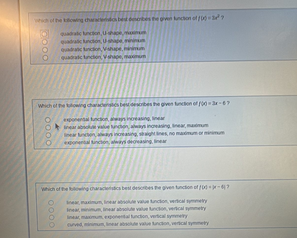 Which of the following characteristics best describes the given function of f(x)=3x^2 ?
quadratic function, U -shape, maximum
quadratic function, U -shape, minimum
quadratic function, V -shape, minimum
quadratic function, V -shape, maximum
Which of the following characteristics best describes the given function of f(x)=3x-6 ?
exponential function, always increasing, linear
linear absolute value function, always increasing, linear, maximum
linear function, always increasing, straight lines, no maximum or minimum
exponential function, always decreasing, linear
Which of the following characteristics best describes the given function of f(x)=|x-6| ?
linear, maximum, linear absolute value function, vertical symmetry
linear, minimum, linear absolute value function, vertical symmetry
linear, maximum, exponential function, vertical symmetry
curved, minimum, linear absolute value function, vertical symmetry