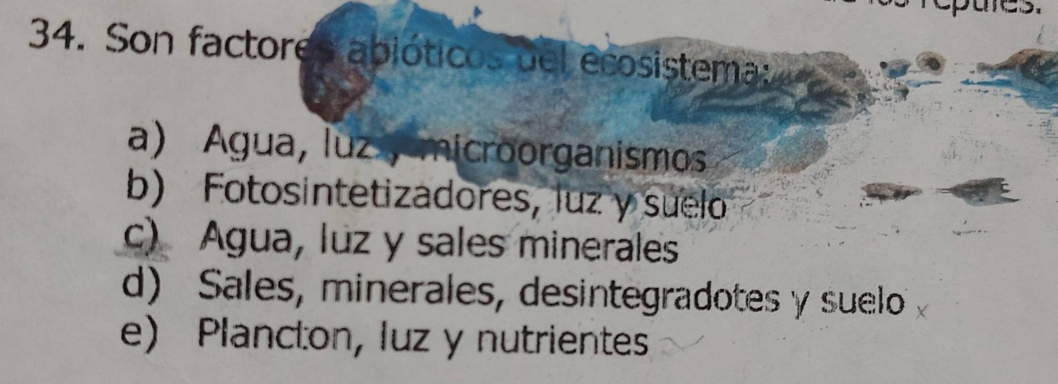 Son factores abióticos del ecosistema:
a) Agua, luzy microorganismos
b) Fotosintetizadores, luz y suelo
c) Agua, luz y sales minerales
d) Sales, minerales, desintegradotes y suelo
e) Plancton, luz y nutrientes