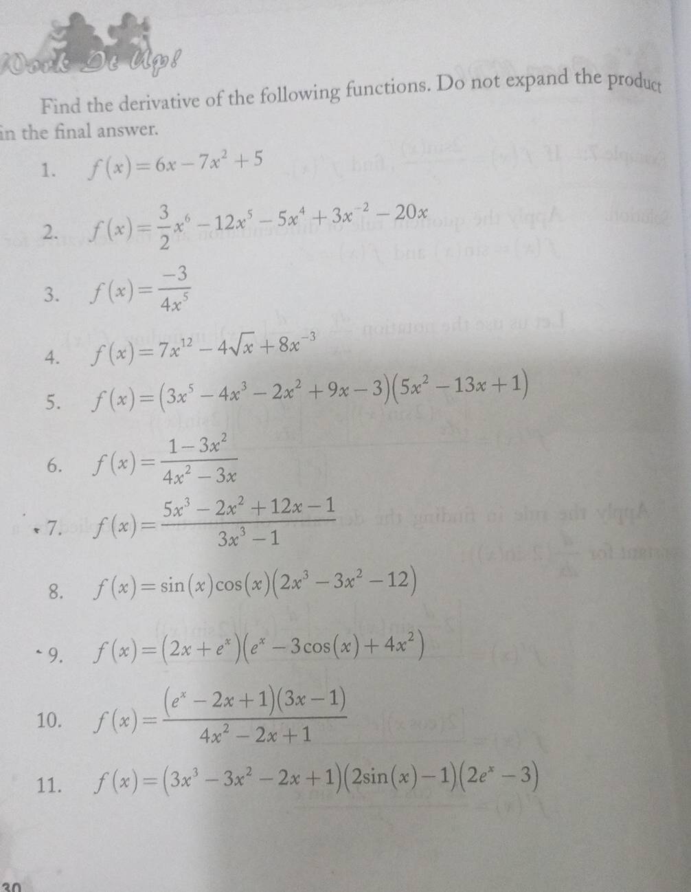 Find the derivative of the following functions. Do not expand the product 
in the final answer. 
1. f(x)=6x-7x^2+5
2. f(x)= 3/2 x^6-12x^5-5x^4+3x^(-2)-20x
3. f(x)= (-3)/4x^5 
4. f(x)=7x^(12)-4sqrt(x)+8x^(-3)
5. f(x)=(3x^5-4x^3-2x^2+9x-3)(5x^2-13x+1)
6. f(x)= (1-3x^2)/4x^2-3x 
7. f(x)= (5x^3-2x^2+12x-1)/3x^3-1 
8. f(x)=sin (x)cos (x)(2x^3-3x^2-12)
` 9. f(x)=(2x+e^x)(e^x-3cos (x)+4x^2)
10. f(x)= ((e^x-2x+1)(3x-1))/4x^2-2x+1 
11. f(x)=(3x^3-3x^2-2x+1)(2sin (x)-1)(2e^x-3)