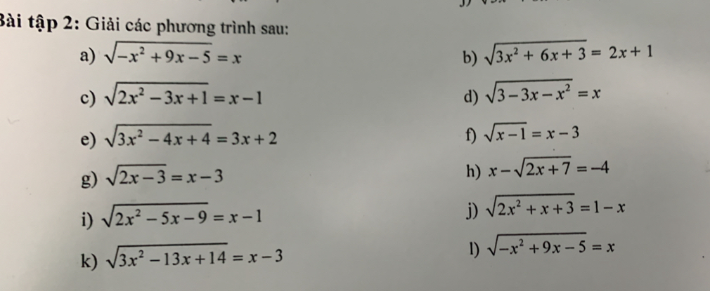 Bài tập 2: Giải các phương trình sau: 
a) sqrt(-x^2+9x-5)=x b) sqrt(3x^2+6x+3)=2x+1
c) sqrt(2x^2-3x+1)=x-1 d) sqrt(3-3x-x^2)=x
e) sqrt(3x^2-4x+4)=3x+2 f) sqrt(x-1)=x-3
g) sqrt(2x-3)=x-3
h) x-sqrt(2x+7)=-4
i) sqrt(2x^2-5x-9)=x-1
j) sqrt(2x^2+x+3)=1-x
k) sqrt(3x^2-13x+14)=x-3
l) sqrt(-x^2+9x-5)=x