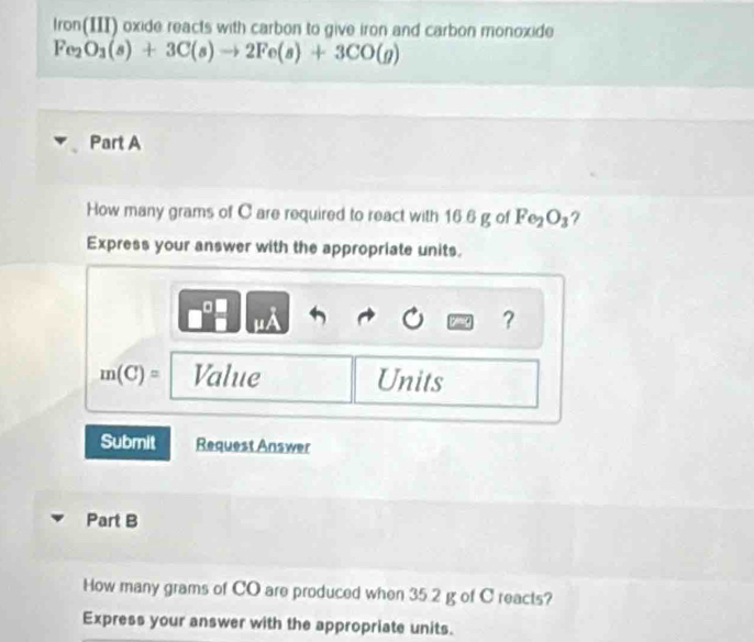 Iron(III) oxide reacts with carbon to give iron and carbon monoxide
Fe_2O_3(s)+3C(s)to 2Fe(s)+3CO(g)
Part A 
How many grams of C are required to react with 16.6 g of Fe_2O_3 ? 
Express your answer with the appropriate units.
μÀ
?
m(C)= Value Units 
Submit Request Answer 
Part B 
How many grams of CO are produced when 35 2 g of C reacts? 
Express your answer with the appropriate units.