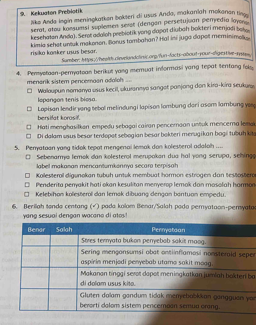 Kekuatan Prebíotík
Jika Anda ingin meningkatkan bakteri di usus Anda, makanlah makanan tinggi
serat, atau konsumsi suplemen serat (dengan persetujuan penyedía layanan
kesehatan Anda). Serat adalah prebíotík yang dapat díubah bakterí menjadí bahan
kimia sehat untuk makanan. Bonus tambahan? Hal ini juga dapat meminimalkan
risiko kanker usus besar.
Sumber: https://health.clevelandclinic.org/fun-facts-about-your-digestive-system/
4. Pernyataan-pernyataan berikut yang memuat informasi yang tepat tentang fakta
menarik sistem pencernaan adalah ....
Walaupun namanya usus kecil, ukurannya sangat panjang dan kíra-kira seukuran
lapangan tenis bíasa.
Lapisan lendir yang tebal melindungi lapisan lambung darí asam lambung yang
bersifat korosif.
Hati menghasilkan empedu sebagai cairan pencernaan untuk mencerna lemak
Dí dalam usus besar terdapat sebagian besar bakterí merugíkan bagí tubuh kita
5. Penyataan yang tidak tepat mengenai lemak dan kolesterol adalah ....
I Sebenarnya lemak dan kolesterol merupakan dua hal yang serupa, sehingg
label makanan mencantumkannya secara terpisah
Kolesterol digunakan tubuh untuk membuat hormon estrogen dan testostero
Penderita penyakit hati akan kesulitan menyerap lemak dan masalah hormon
Kelebihan kolesterol dan lemak díbuang dengan bantuan empedu.
6. Berilah tanda centang (√) pada kolom Benar/Salah pada pernyataan-pernyatad
yang sesuaí dengan wacana dí atas!
er
ba
an