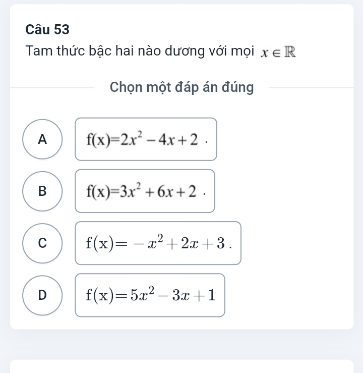 Tam thức bậc hai nào dương với mọi x∈ R
Chọn một đáp án đúng
A f(x)=2x^2-4x+2.
B f(x)=3x^2+6x+2.
C f(x)=-x^2+2x+3.
D f(x)=5x^2-3x+1