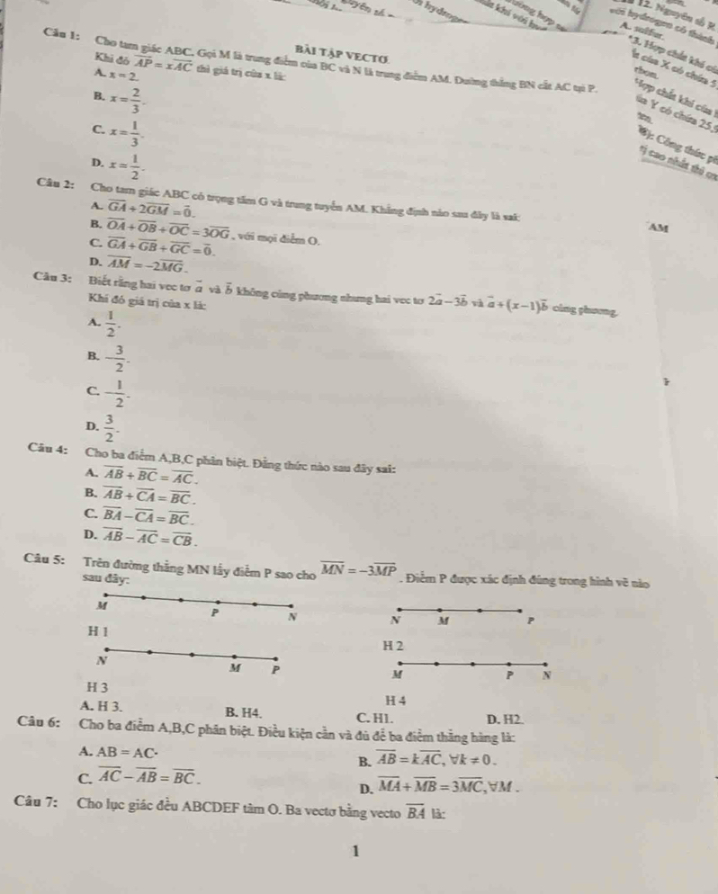Un hydroger
*  12. Nguyên số K
hưông hợp sĩ
Kát khi với ha A. sulfur.
với hydrogen có thành *3. Hợp chất khi có rbon.
bài Tập VECTO
Cầu 1: Cho tam giác ABC. Gọi M là trung điểm của BC và N là trung điểm AM. Dường thắng BN cất AC tại P.
Khi đó vector AP=xvector AC thì giá trị của x lắ:
A. x=2.
a cáa X có chía 5 Hợp chết khi của
B. x= 2/3 .
C. x= 1/3 .
ia Y có chứa 25, C): Công thức pi
D. x= 1/2 .
*ị cao nhất thủ c1
Câu 2: Cho tam giác ABC có trọng tâm G và trung tuyển AM. Khẳng định nào sau đây là sai:
A. overline GA+2overline GM=overline 0.
B. overline OA+overline OB+overline OC=3overline OG
AM
C. overline GA+overline GB+overline GC=overline 0. , với mọi diểm O,
D. overline AM=-2overline MG.
Câu 3: Biết rằng hai vec tơ vector a và overline b không cùng phương nhưng hai vec tơ 2vector a-3vector b và vector a+(x-1)vector b cing ghưong.
Khi đó giá trị của x là:
A.  1/2 .
B. - 3/2 .
C. - 1/2 .
D.  3/2 .
Câu 4: Cho ba điểm A,B,C phân biệt. Đẳng thức nào sau đây sai:
A. overline AB+overline BC=overline AC.
B. overline AB+overline CA=overline BC.
C. overline BA-overline CA=overline BC.
D. vector AB-vector AC=vector CB.
Câu 5: Trên đường thắng MN lấy điểm P sao cho overline MN=-3overline MP. Điểm P được xác định đúng trong hình vẽ nào
sau đây:
M
P N N M P
H 1
H 2
N
M P
M
P N
H 3
H 4
A. H 3. B. H4. C. H1. D. H2.
Câu 6: Cho ba điểm A,B,C phân biệt. Điều kiện cần và đủ để ba điểm thắng hàng là:
A. AB=AC· B. overline AB=koverline AC,forall k!= 0.
C. overline AC-overline AB=overline BC.
D. overline MA+overline MB=3overline MC,forall M.
Câu 7: Cho lục giác đều ABCDEF tâm O. Ba vectơ bằng vecto overline BA là:
1