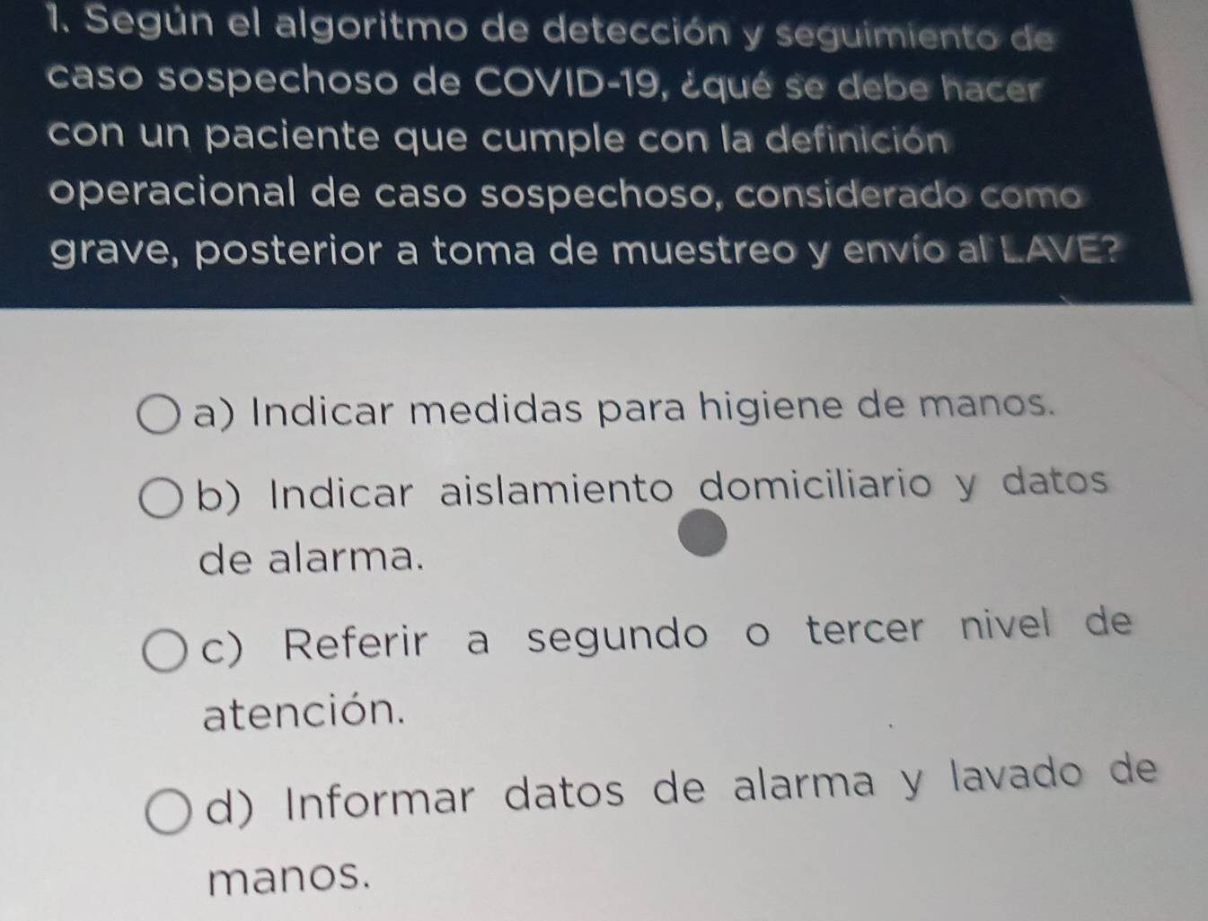 Según el algoritmo de detección y seguimiento de
caso sospechoso de COVID- 19, ¿qué se debe hacer
con un paciente que cumple con la definición
operacional de caso sospechoso, considerado como
grave, posterior a toma de muestreo y envío al LAVE?
a) Indicar medidas para higiene de manos.
b) Indicar aislamiento domiciliario y datos
de alarma.
c) Referir a segundo o tercer nivel de
atención.
d) Informar datos de alarma y lavado de
manos.