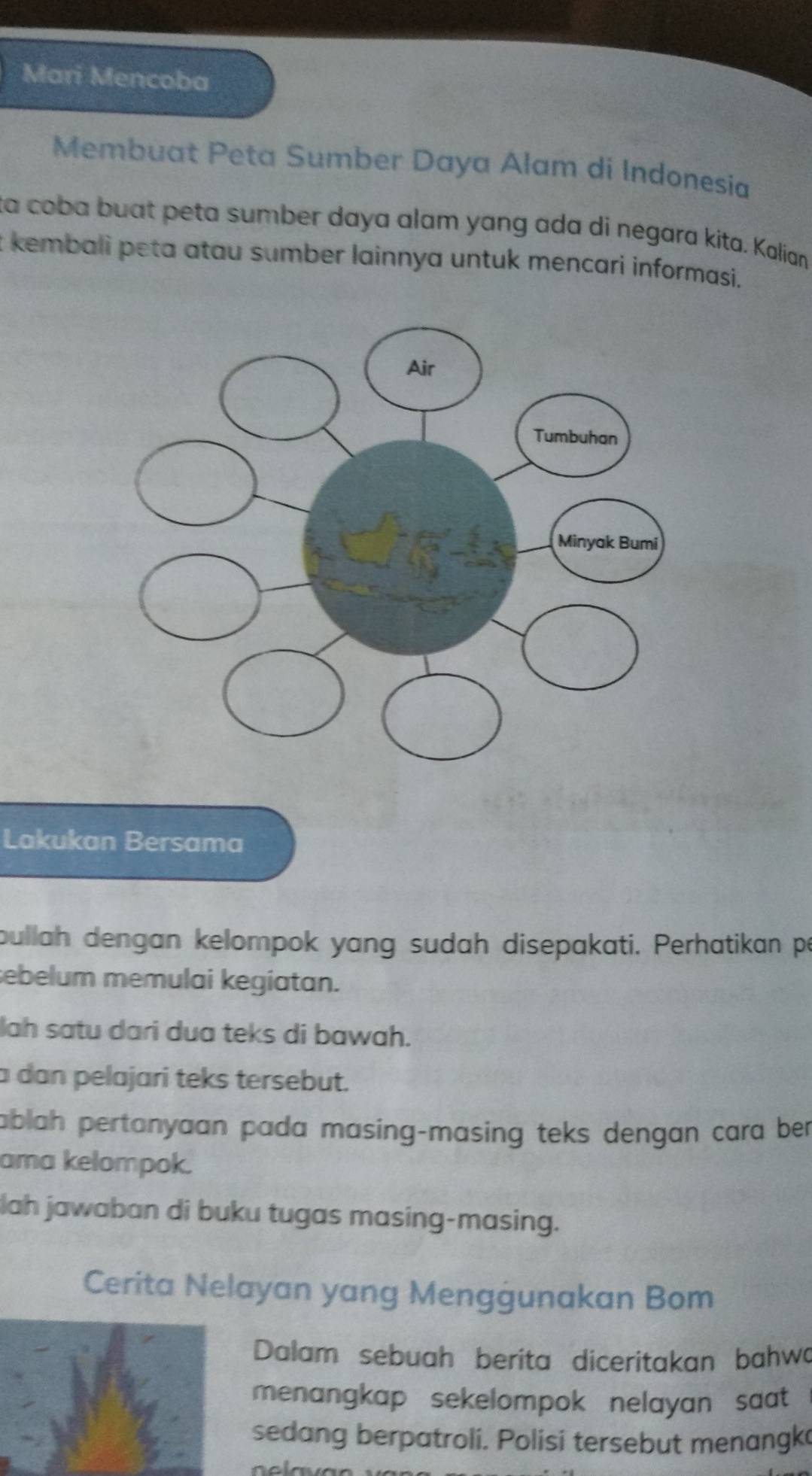 Mari Mencoba 
Membuat Peta Sumber Daya Alam di Indonesia 
ta coba buat peta sumber daya alam yang ada di negara kita. Kalian 
t kembali peta atau sumber lainnya untuk mencari informasi. 
Lakukan Bersama 
bullah dengan kelompok yang sudah disepakati. Perhatikan pe 
sebelum memulai kegiatan. 
lah satu dari dua teks di bawah. 
a dan pelajari teks tersebut. 
ablah pertonyaan pada masing-masing teks dengan cara ber 
ama kelompok. 
lah jawaban di buku tugas masing-masing. 
Cerita Nelayan yang Mengġunakan Bom 
Dalam sebuah berita diceritakan bahwa 
menangkap sekelompok nelayan saat 
sedang berpatroli. Polisi tersebut menangk