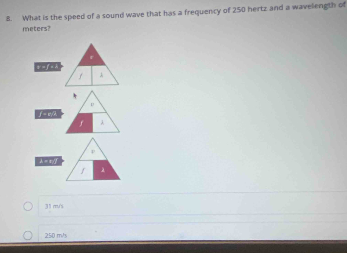 What is the speed of a sound wave that has a frequency of 250 hertz and a wavelength of
meters?
v=f* lambda
f λ
f=1^1/2
f λ
lambda =v/f
λ
31 m/s
250 m/s