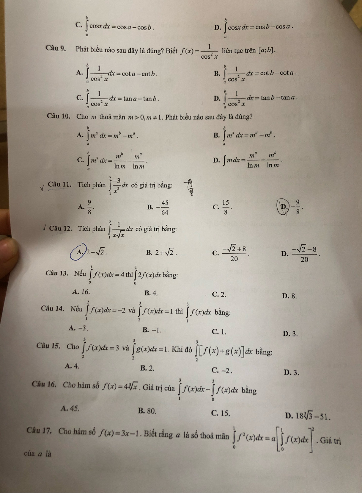 1
C. ∈tlimits _a^(bcos xdx=cos a-cos b. ∈t ^b)cos xdx=cos b-cos a.
D.
Câu 9. Phát biểu nào sau đây là đúng? Biết f(x)= 1/cos^2x  liên tục trên [a;b].
A. ∈tlimits _a^(bfrac 1)cos^2xdx=cot a-cot b. ∈tlimits _a^(bfrac 1)cos^2xdx=cot b-cot a.
B.
C. ∈tlimits _a^(bfrac 1)cos^2xdx=tan a-tan b. ∈tlimits _a^(bfrac 1)cos^2xdx=tan b-tan a.
D.
Câu 10. Cho m thoả mãn m>0,m!= 1. Phát biểu nào sau đây là đúng?
A. ∈tlimits _a^(bm^x)dx=m^b-m^a. ∈tlimits _a^(bm^x)dx=m^a-m^b.
B.
C. ∈tlimits _a^(bm^x)dx= m^b/ln m - m^a/ln m . ∈t mdx= m^a/ln m - m^b/ln m .
D.
Câu 11. Tích phân ∈tlimits _1^(2frac -3)x^3 d x có giá trị bằng:
A.  9/8 . - 45/64 . C.  15/8 . - 9/8 .
B.
D.
/ Câu 12. Tích phân ∈tlimits _1^(2frac 1)xsqrt(x)dx * có giá trị bằng:
A. 2-sqrt(2). B. 2+sqrt(2). C.  (-sqrt(2)+8)/20 . D.  (-sqrt(2)-8)/20 .
Câu 13. Nếu ∈tlimits _0^(1f(x)dx=4t ì ∈tlimits _0^12f(x)dx bằng:
A. 16. C. 2.
B. 4. D. 8.
Câu 14. Nếu ∈tlimits _1^2f(x)dx=-2 và ∈tlimits _2^3f(x)dx=1 thì ∈tlimits _1^3f(x)dx bằng:
A. -3 . B. -1. C. 1.
D. 3.
Câu 15. Cho ∈tlimits _2^3f(x)dx=3 và ∈tlimits _2^3g(x)dx=1. Khi đó ∈tlimits _2^3[f(x)+g(x)]d dx bằng:
A. 4. B. 2. C. -2 .
D. 3.
Câu 16. Cho hàm số f(x)=4sqrt [3]x). Giá trị của ∈tlimits _1^(3f(x)dx-∈tlimits _8^3f(x)dx bằng
A. 45. B. 80. C. 15. D. 18sqrt [3]3)-51.
Câu 17. Cho hàm số f(x)=3x-1. Biết rằng a là số thoả mãn ∈tlimits _0^(1f^2)(x)dx=a[∈tlimits _0^(1f(x)dx]^2). Giá trị
của ā là