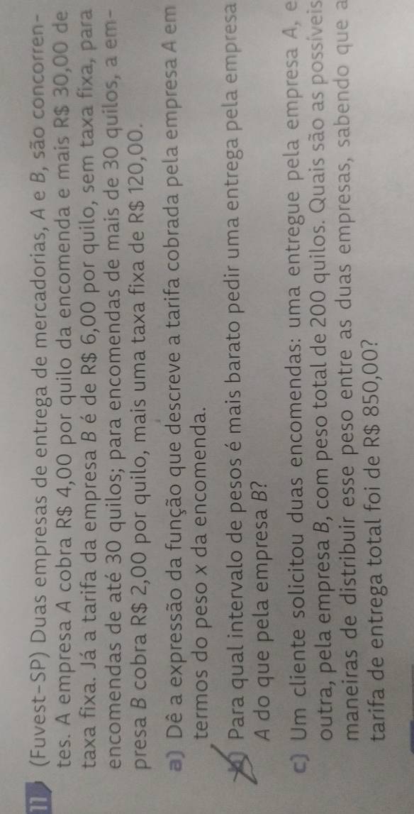 Io (Fuvest-SP) Duas empresas de entrega de mercadorias, A e B, são concorren- 
tes. A empresa A cobra R$ 4,00 por quilo da encomenda e mais R$ 30,00 de 
taxa fixa. Já a tarifa da empresa B é de R$ 6,00 por quilo, sem taxa fixa, para 
encomendas de até 30 quilos; para encomendas de mais de 30 quilos, a em- 
presa B cobra R$ 2,00 por quilo, mais uma taxa fixa de R$ 120,00. 
) Dê a expressão da função que descreve a tarifa cobrada pela empresa A em 
termos do peso x da encomenda. 
~ Para qual intervalo de pesos é mais barato pedir uma entrega pela empresa 
A do que pela empresa B? 
c) Um cliente solicitou duas encomendas: uma entregue pela empresa A, e 
outra, pela empresa B, com peso total de 200 quilos. Quais são as possíveis 
maneiras de distribuir esse peso entre as duas empresas, sabendo que a 
tarifa de entrega total foi de R$ 850,00?