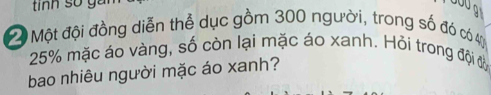 tnh số ga Ua 
Một đội đồng diễn thể dục gồm 300 người, trong số đó có 4
25% mặc áo vàng, số còn lại mặc áo xanh. Hỏi trong đội đờ 
bao nhiêu người mặc áo xanh?