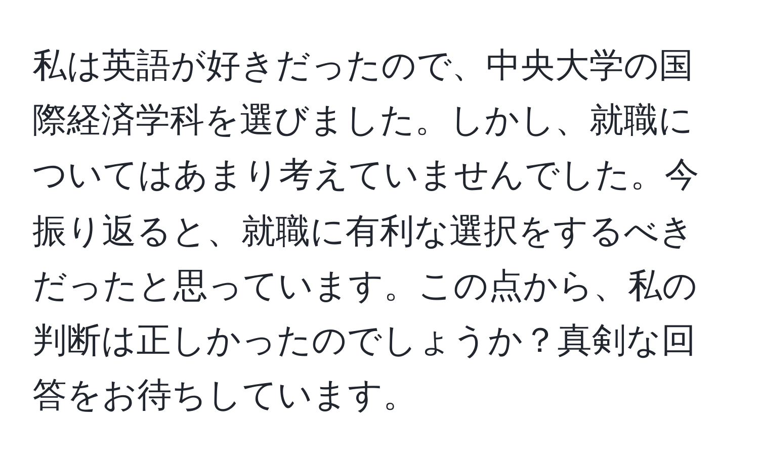 私は英語が好きだったので、中央大学の国際経済学科を選びました。しかし、就職についてはあまり考えていませんでした。今振り返ると、就職に有利な選択をするべきだったと思っています。この点から、私の判断は正しかったのでしょうか？真剣な回答をお待ちしています。