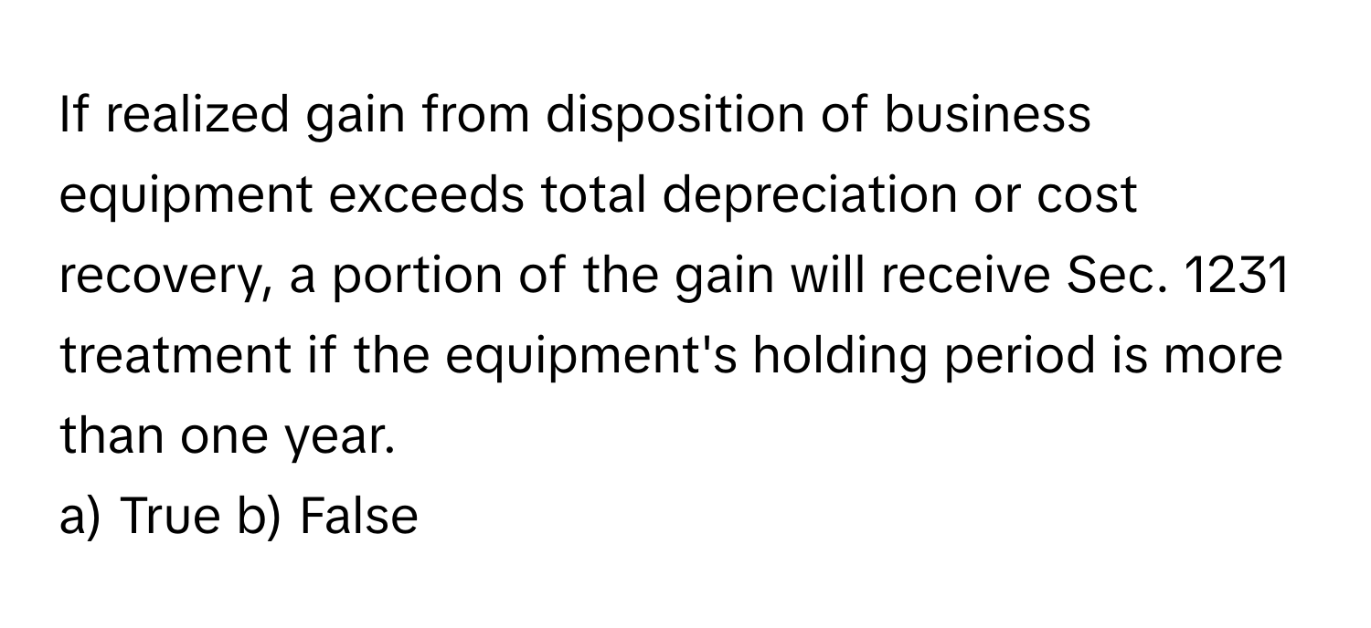 If realized gain from disposition of business equipment exceeds total depreciation or cost recovery, a portion of the gain will receive Sec. 1231 treatment if the equipment's holding period is more than one year.

a) True b) False