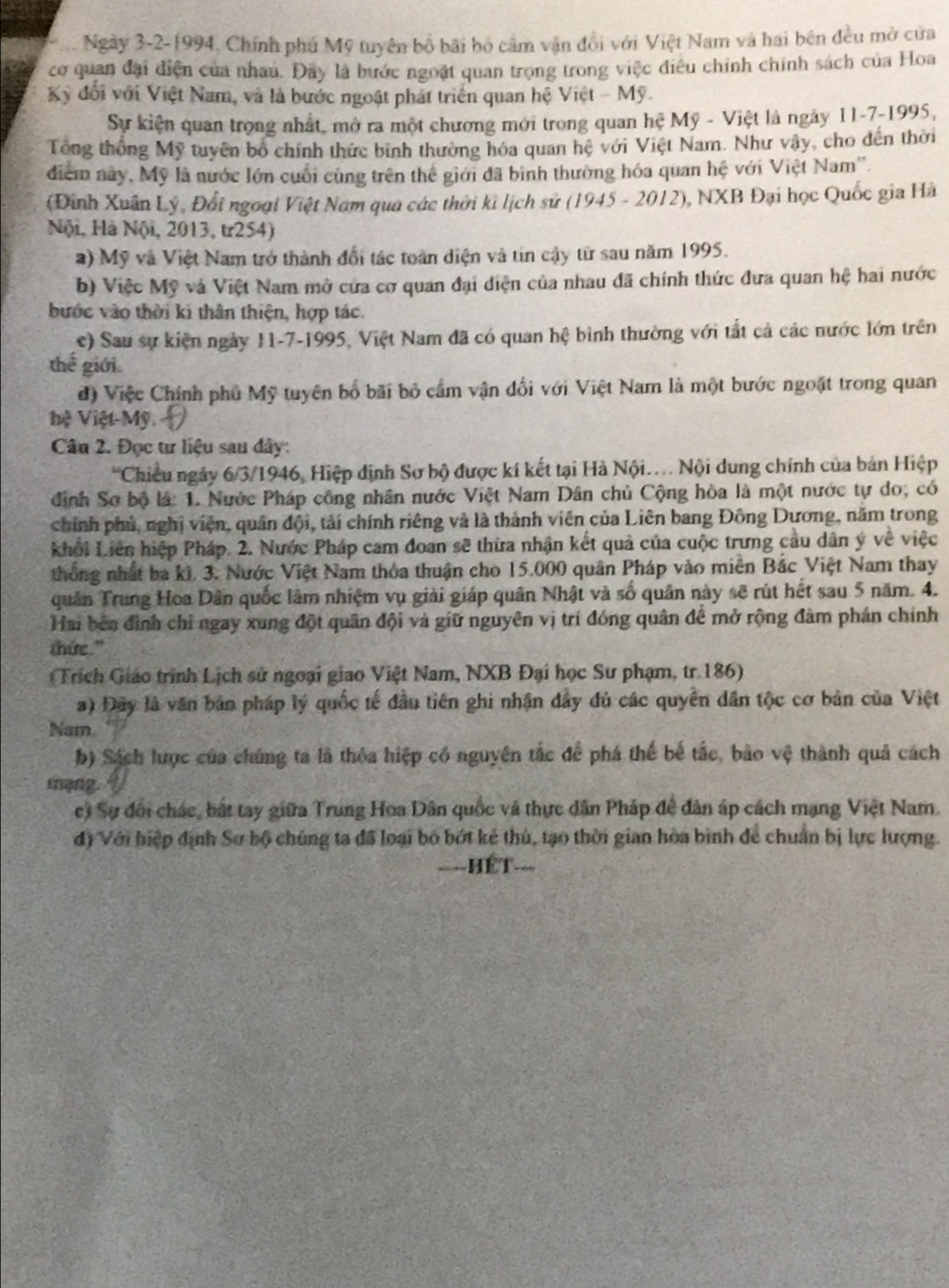 Ngày 3-2-1994, Chính phủ Mỹ tuyên bố bãi bỏ cảm vận đổi với Việt Nam và hai bên đều mở cửa
cơ quan đại điện của nhau. Đây là bước ngoặt quan trọng trong việc điều chính chính sách của Hoa
Kỷ đổi với Việt Nam, và là bước ngoặt phát triển quan hệ Việt - Mỹ.
Sự kiện quan trong nhất, mở ra một chương mới trong quan hệ Mỹ - Việt là ngày 11-7-1995,
Tổng thống Mỹ tuyên bố chính thức bình thường hóa quan hệ với Việt Nam. Như vậy, cho đến thời
điểm này, Mỹ là nước lớn cuối cùng trên thể giới đã bình thường hóa quan hệ với Việt Nam''.
(Đinh Xuân Lý, Đổi ngoại Việt Nam qua các thời kì lịch sử (1945 - 2012), NXB Đại học Quốc gia Hà
Nội, Hà Nội, 2013, tr254)
a) Mỹ và Việt Nam trở thành đổi tác toàn diện và tin cậy từ sau năm 1995.
b) Việc Mỹ và Việt Nam mở cứa cơ quan đại diện của nhau đã chính thức đưa quan hệ hai nước
bước vào thời kí thân thiện, hợp tác.
c) Sau sự kiện ngày 11-7-1995, Việt Nam đã có quan hệ bình thường với tất cả các nước lớn trên
thể  giới.
đ) Việc Chính phủ Mỹ tuyên bố bãi bỏ cầm vận đối với Việt Nam là một bước ngoặt trong quan
hệ  Việt Mỹ. 
Câu 2. Đọc tư liệu sau dây:
'Chiều ngày 6/3/1946, Hiệp định Sơ bộ được kí kết tại Hà Nội.... Nội dung chính của bản Hiệp
định Sơ bộ là: 1. Nước Pháp công nhân nước Việt Nam Dân chủ Cộng hòa là một nước tự do, có
chính phủ, nghị viện, quân đội, tải chính riêng và là thành viên của Liên bang Đông Dương, năm trong
khởi Liên hiệp Pháp. 2. Nước Pháp cam đoan sẽ thừa nhận kết quả của cuộc trưng cầu dân ý về việc
thống nhất ba ki. 3. Nước Việt Nam thỏa thuận cho 15.000 quân Pháp vào miên Bắc Việt Nam thay
quân Trung Hoa Dân quốc lâm nhiệm vụ giải giáp quân Nhật và số quân này sẽ rút hết sau 5 năm. 4.
Hai bên đình chỉ ngay xung đột quân đội và giữ nguyên vị trí đóng quân để mở rộng đàm phán chính
thứe."
Trích Giáo trình Lịch sử ngoại giao Việt Nam, NXB Đại học Sư phạm, tr. 186)
a) Đây là văn bản pháp lý quốc tế đầu tiên ghi nhận dây đủ các quyên dân tộc cơ bản của Việt
Nam
b) Sách lược của chúng ta là thỏa hiệp có nguyên tắc để phá thế bế tắc, bảo vệ thành quả cách
mạng
c) Sự đổi chác, bắt tay giữa Trung Hoa Dân quốc và thực dân Pháp đề dân áp cách mạng Việt Nam.
d) Với hiệp định Sơ bộ chúng ta đã loại bỏ bớt kẻ thù, tạo thời gian hòa bình để chuẩn bị lực lượng.
====HÉT===