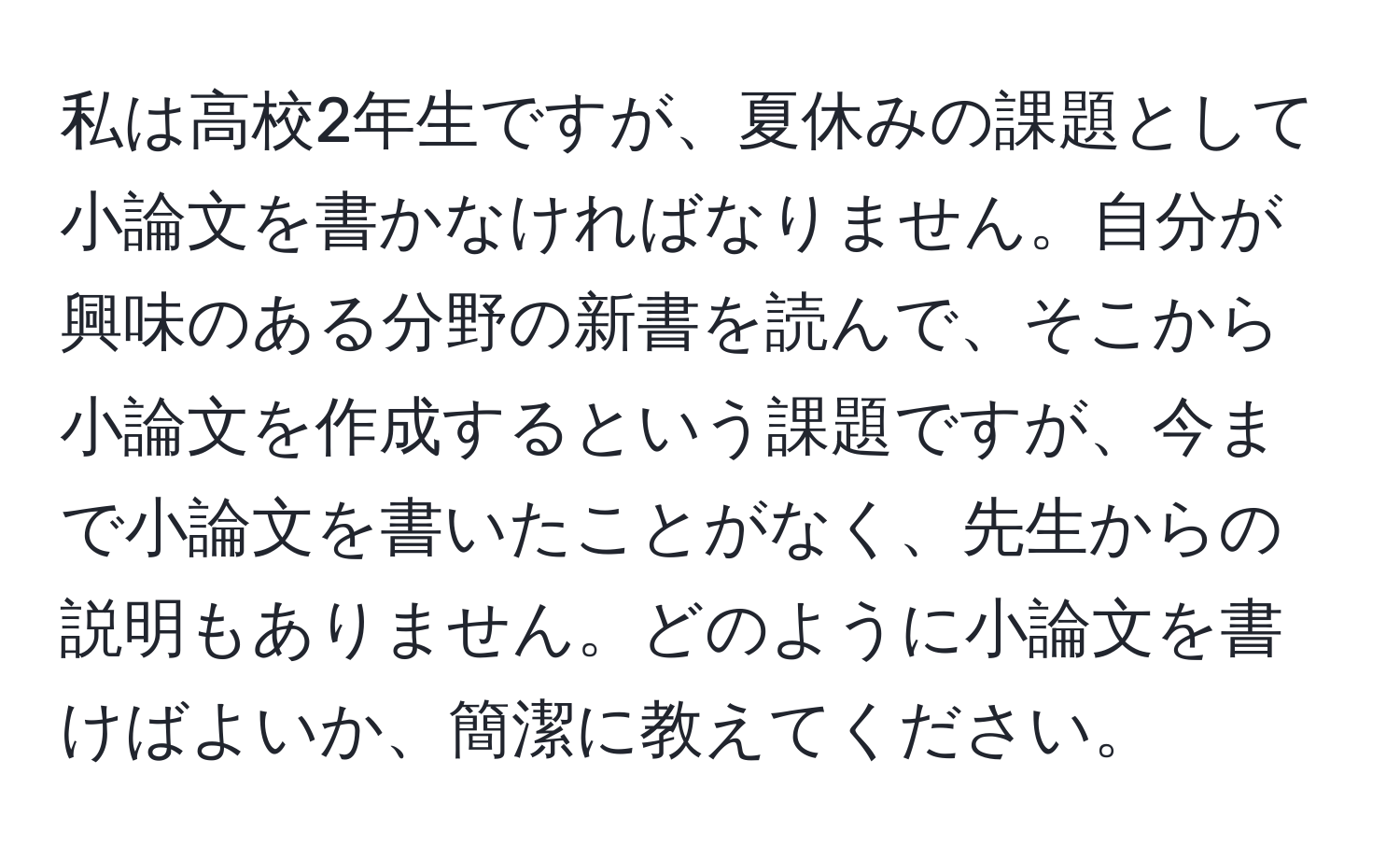 私は高校2年生ですが、夏休みの課題として小論文を書かなければなりません。自分が興味のある分野の新書を読んで、そこから小論文を作成するという課題ですが、今まで小論文を書いたことがなく、先生からの説明もありません。どのように小論文を書けばよいか、簡潔に教えてください。