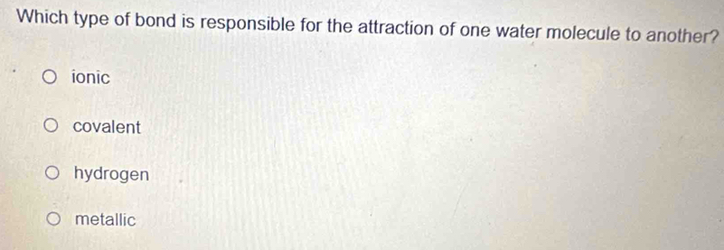 Which type of bond is responsible for the attraction of one water molecule to another?
ionic
covalent
hydrogen
metallic