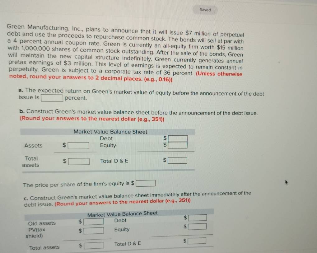 Saved
Green Manufacturing, Inc., plans to announce that it will issue $7 million of perpetual
debt and use the proceeds to repurchase common stock. The bonds will sell at par with
a 4 percent annual coupon rate. Green is currently an all-equity firm worth $15 million
with 1,000,000 shares of common stock outstanding. After the sale of the bonds, Green
will maintain the new capital structure indefinitely. Green currently generates annual
pretax earnings of $3 million. This level of earnings is expected to remain constant in
perpetuity. Green is subject to a corporate tax rate of 36 percent. (Unless otherwise
noted, round your answers to 2 decimal places. (e.g., 0.16))
a. The expected return on Green's market value of equity before the announcement of the debt
issue is □ percent.
b. Construct Green's market value balance sheet before the announcement of the debt issue.
(Round your answers to the nearest dollar (e.g., 351))
The price per share of the firm's equity is $ □
c. Construct Green's market value balance sheet immediately after the announcement of the
debt issue. (Round your answers to the nearest dollar (e.g.,3 5 7)