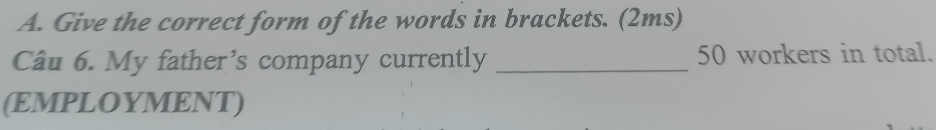 Give the correct form of the words in brackets. (2ms) 
Câu 6. My father’s company currently _ 50 workers in total. 
(EMPLOYMENT)