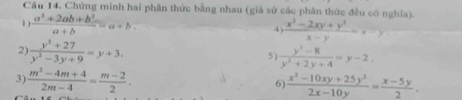 Chứng minh hai phân thức bằng nhau (giả sử các phân thức đều có nghĩa). 
1 )  (a^2+2ab+b^2)/a+b =a+b. 
4)  (x^2-2xy+y^2)/x-y =x-y
2)  (y^3+27)/y^2-3y+9 =y+3. 
5 )  (y^3-8)/y^2+2y+4 =y-2. 
3)  (m^2-4m+4)/2m-4 = (m-2)/2 . 
6)  (x^2-10xy+25y^2)/2x-10y = (x-5y)/2 .