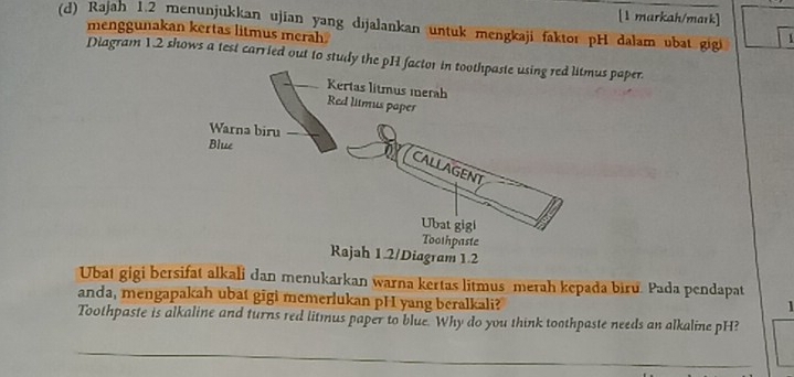 [1 markah/mark] 
(d) Rajah 1.2 meŋunjukkan ujian yang dijalankan untuk mengkaji faktor pH dalam ubat gigi 
menggunakan kertas litmus merah 
Diagram 12 shows a test carried out to study the pH s paper. 
Ubat gigi bersifat alkali dan menukarkan warna kertas litmus merah kepada biru. Pada pendapat 
anda, mengapakah ubat gigi memerlukan pH yang beralkali? 
Toothpaste is alkaline and turns red litmus paper to blue. Why do you think toothpaste needs an alkaline pH? 
_