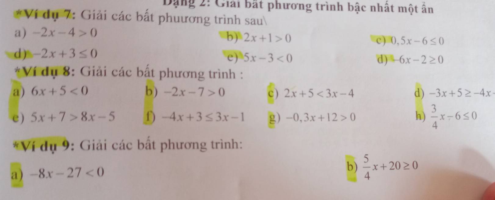 Dang 2: Giải bất phương trình bậc nhất một ấn 
*Ví dụ 7: Giải các bất phuương trình sau 
a) -2x-4>0
b) 2x+1>0
c) 0,5x-6≤ 0
d) -2x+3≤ 0
e) 5x-3<0</tex> d) -6x-2≥ 0
*Ví dụ 8: Giải các bất phương trình : 
a) 6x+5<0</tex> b) -2x-7>0 c) 2x+5<3x-4</tex> d) -3x+5≥ -4x
e) 5x+7>8x-5 f) -4x+3≤ 3x-1 g) -0,3x+12>0 h)  3/4 x-6≤ 0
*Ví dụ 9: Giải các bất phương trình: 
a) -8x-27<0</tex> 
b)  5/4 x+20≥ 0