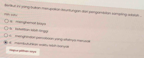 Berikut ini yang bukan merupakan keuntungan dari pengambilan sampling adalah ...
Pilih satu:
a. menghemat biaya
b. ketelitian lebih tinggi
c. menghindari percobaan yang sifatnya merusak
d. membutuhkan waktu lebih banyak
Hapus pilihan saya