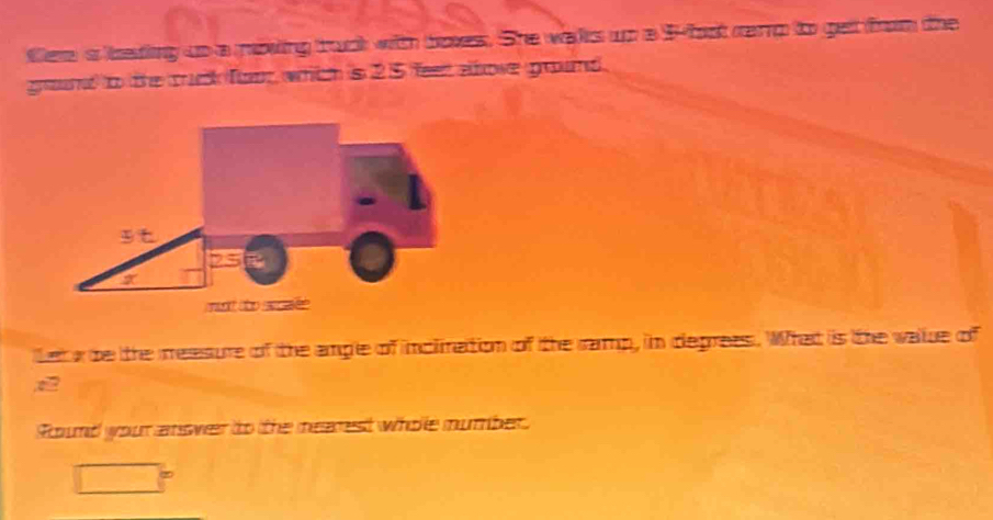 fee a eading up a mowing truck with boxes. She wals up a ffast carp to get from the 
ground to the ruck foor which is 25 feer above ground. 
Let be the measure of the ample of incimation of the ramp, in deprees. What is tthe walue of 
Sound your answer to tthe mearest whole mumber.