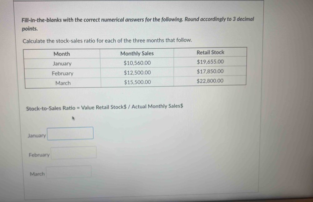 Fill-in-the-blanks with the correct numerical answers for the following. Round accordingly to 3 decimal 
points. 
Calculate the stock-sales ratio for each of the three months that follow. 
Stock-to-Sales Ratio = Value Retail Stock$ / Actual Monthly Sales$ 
January □ 
February □ 
March □