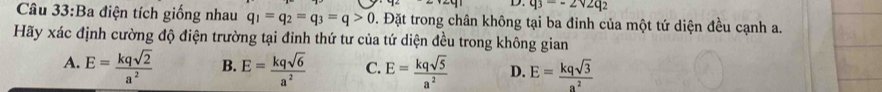 q_3=-2sqrt(2)q_2
Câu 33:Ba điện tích giống nhau q_1=q_2=q_3=q>0 Đ. Đặt trong chân không tại ba đinh của một tứ diện đều cạnh a.
Hãy xác định cường độ điện trường tại đỉnh thứ tư của tứ diện đều trong không gian
A. E= kqsqrt(2)/a^2  B. E= kqsqrt(6)/a^2  C. E= kqsqrt(5)/a^2  D. E= kqsqrt(3)/a^2 