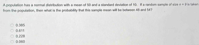 A population has a normal distribution with a mean of 50 and a standard deviation of 10. If a random sample of size n=9 is taken
from the population, then what is the probability that this sample mean will be between 48 and 54?
0.385
0.611
0.228
0.060