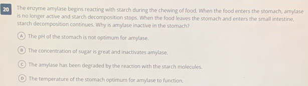 The enzyme amylase begins reacting with starch during the chewing of food. When the food enters the stomach, amylase
is no longer active and starch decomposition stops. When the food leaves the stomach and enters the small intestine,
starch decomposition continues. Why is amylase inactive in the stomach?
A) The pH of the stomach is not optimum for amylase.
B) The concentration of sugar is great and inactivates amylase.
The amylase has been degraded by the reaction with the starch molecules.
D) The temperature of the stomach optimum for amylase to function.